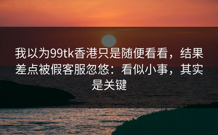 我以为99tk香港只是随便看看，结果差点被假客服忽悠：看似小事，其实是关键