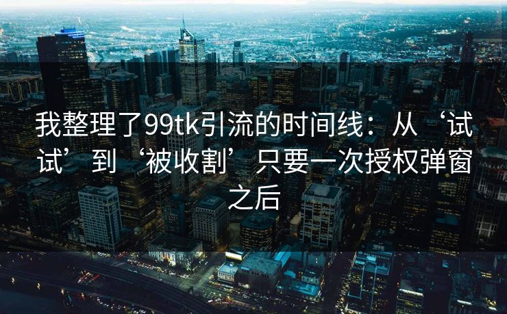 我整理了99tk引流的时间线:从‘试试’到‘被收割’只要一次授权弹窗之后 我整理了99tk引流的时间线:从‘试试’到‘被收割’只要一次授权弹窗之后