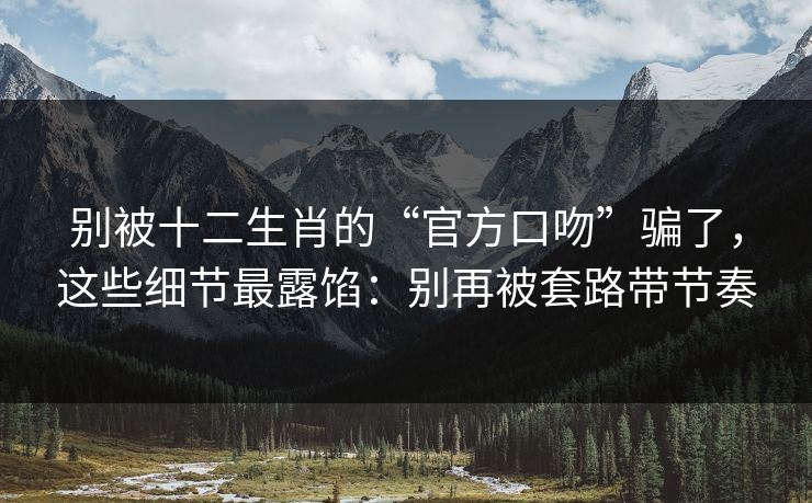别被十二生肖的“官方口吻”骗了，这些细节最露馅：别再被套路带节奏