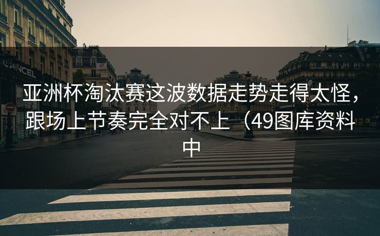 亚洲杯淘汰赛这波数据走势走得太怪,跟场上节奏完全对不上(49图库资料中 亚洲杯淘汰赛这波数据走势走得太怪,跟场上节奏完全对不上(49图库资料中