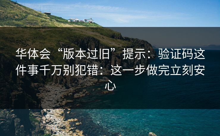 华体会“版本过旧”提示：验证码这件事千万别犯错：这一步做完立刻安心