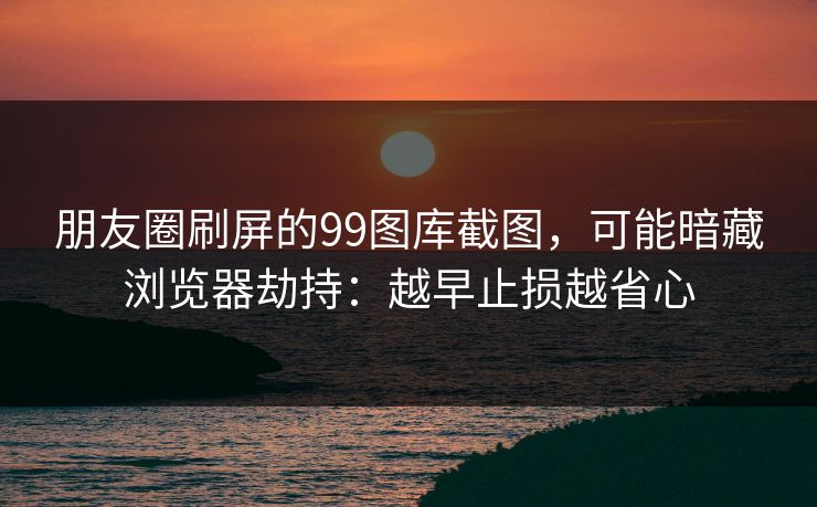 朋友圈刷屏的99图库截图,可能暗藏浏览器劫持:越早止损越省心 朋友圈刷屏的99图库截图,可能暗藏浏览器劫持:越早止损越省心
